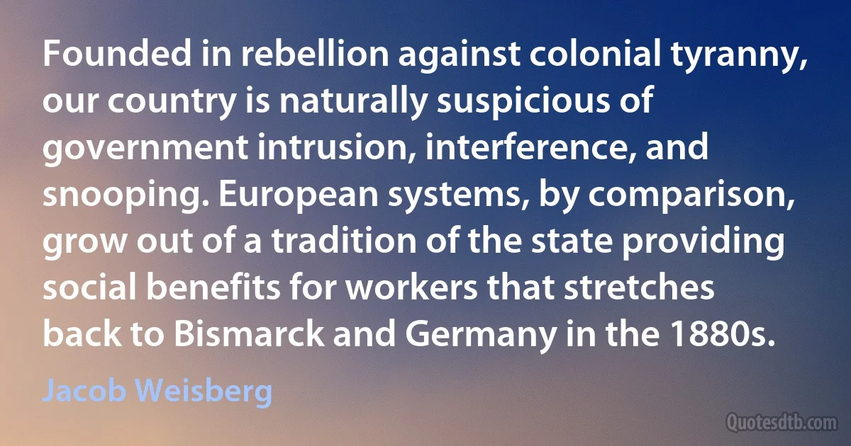 Founded in rebellion against colonial tyranny, our country is naturally suspicious of government intrusion, interference, and snooping. European systems, by comparison, grow out of a tradition of the state providing social benefits for workers that stretches back to Bismarck and Germany in the 1880s. (Jacob Weisberg)