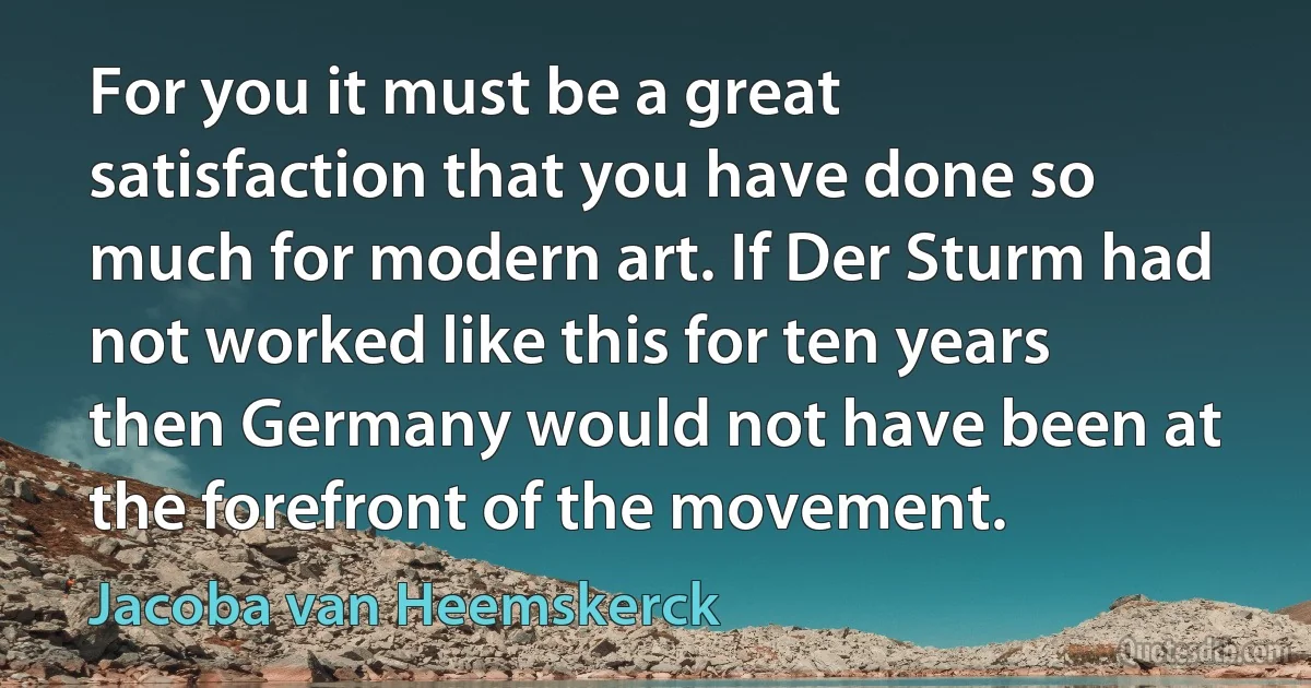 For you it must be a great satisfaction that you have done so much for modern art. If Der Sturm had not worked like this for ten years then Germany would not have been at the forefront of the movement. (Jacoba van Heemskerck)