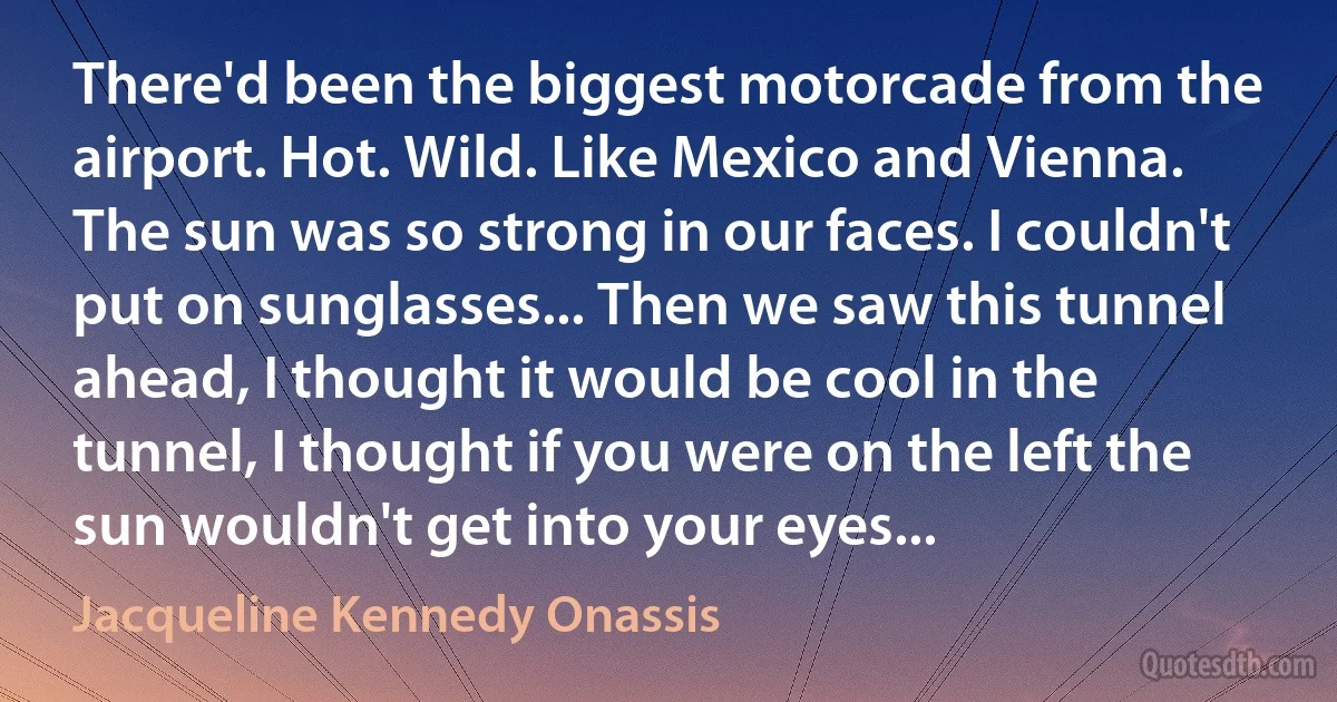 There'd been the biggest motorcade from the airport. Hot. Wild. Like Mexico and Vienna. The sun was so strong in our faces. I couldn't put on sunglasses... Then we saw this tunnel ahead, I thought it would be cool in the tunnel, I thought if you were on the left the sun wouldn't get into your eyes... (Jacqueline Kennedy Onassis)