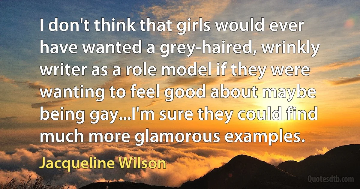 I don't think that girls would ever have wanted a grey-haired, wrinkly writer as a role model if they were wanting to feel good about maybe being gay...I'm sure they could find much more glamorous examples. (Jacqueline Wilson)