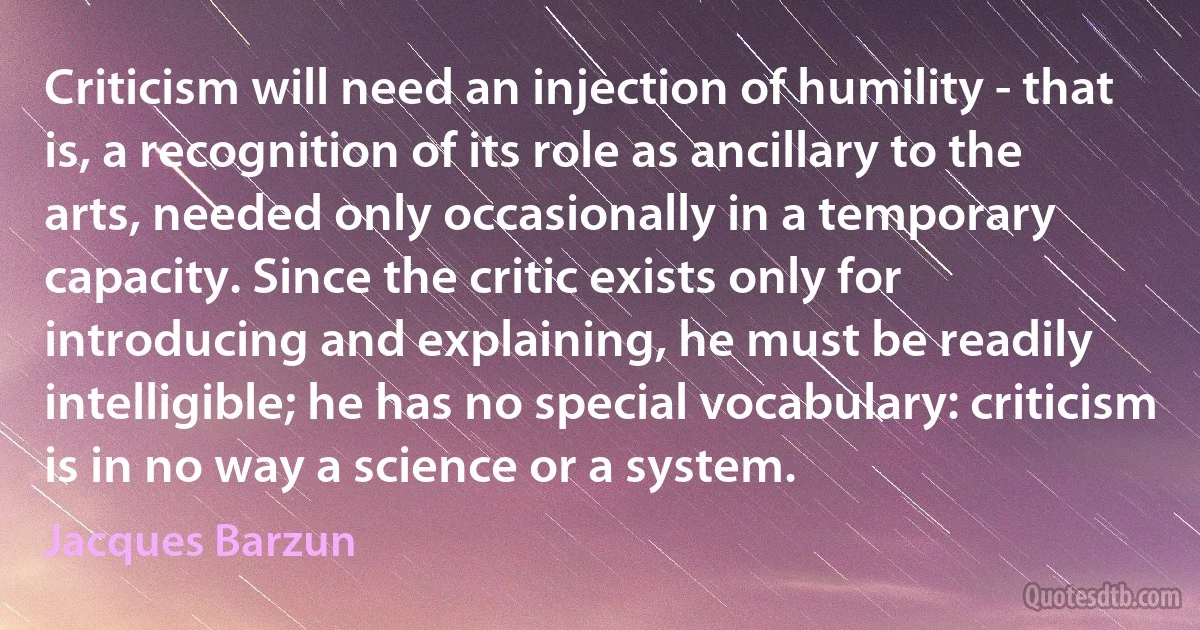 Criticism will need an injection of humility - that is, a recognition of its role as ancillary to the arts, needed only occasionally in a temporary capacity. Since the critic exists only for introducing and explaining, he must be readily intelligible; he has no special vocabulary: criticism is in no way a science or a system. (Jacques Barzun)