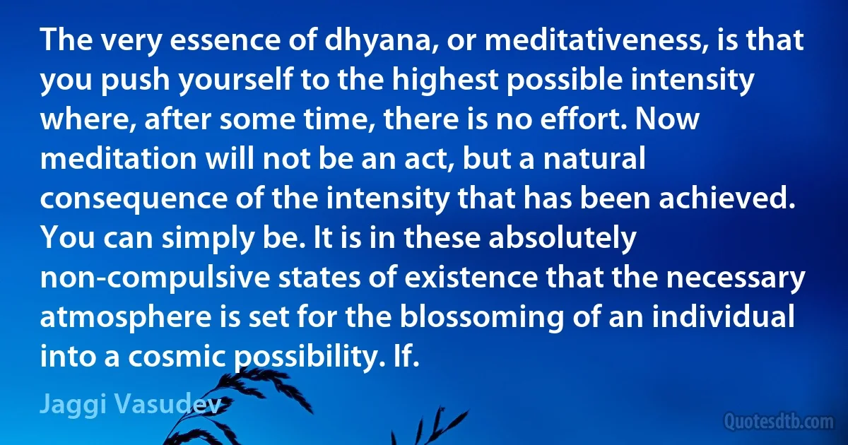 The very essence of dhyana, or meditativeness, is that you push yourself to the highest possible intensity where, after some time, there is no effort. Now meditation will not be an act, but a natural consequence of the intensity that has been achieved. You can simply be. It is in these absolutely non-compulsive states of existence that the necessary atmosphere is set for the blossoming of an individual into a cosmic possibility. If. (Jaggi Vasudev)