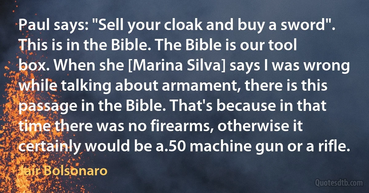 Paul says: "Sell your cloak and buy a sword". This is in the Bible. The Bible is our tool box. When she [Marina Silva] says I was wrong while talking about armament, there is this passage in the Bible. That's because in that time there was no firearms, otherwise it certainly would be a.50 machine gun or a rifle. (Jair Bolsonaro)