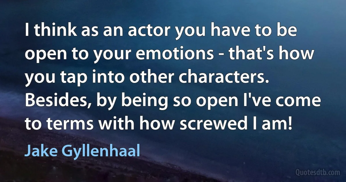 I think as an actor you have to be open to your emotions - that's how you tap into other characters. Besides, by being so open I've come to terms with how screwed I am! (Jake Gyllenhaal)