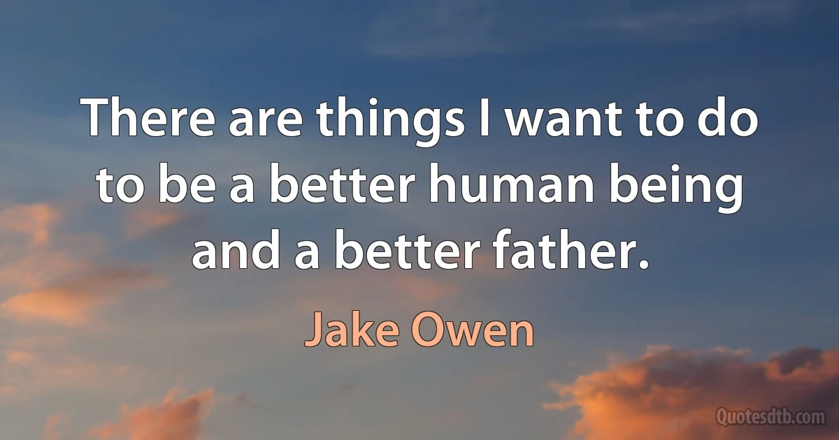 There are things I want to do to be a better human being and a better father. (Jake Owen)