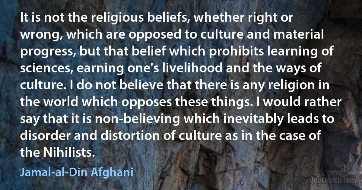 It is not the religious beliefs, whether right or wrong, which are opposed to culture and material progress, but that belief which prohibits learning of sciences, earning one's livelihood and the ways of culture. I do not believe that there is any religion in the world which opposes these things. I would rather say that it is non-believing which inevitably leads to disorder and distortion of culture as in the case of the Nihilists. (Jamal-al-Din Afghani)