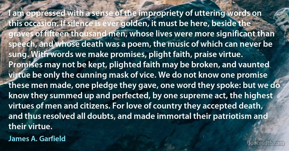 I am oppressed with a sense of the impropriety of uttering words on this occasion. If silence is ever golden, it must be here, beside the graves of fifteen thousand men, whose lives were more significant than speech, and whose death was a poem, the music of which can never be sung. With words we make promises, plight faith, praise virtue. Promises may not be kept, plighted faith may be broken, and vaunted virtue be only the cunning mask of vice. We do not know one promise these men made, one pledge they gave, one word they spoke: but we do know they summed up and perfected, by one supreme act, the highest virtues of men and citizens. For love of country they accepted death, and thus resolved all doubts, and made immortal their patriotism and their virtue. (James A. Garfield)