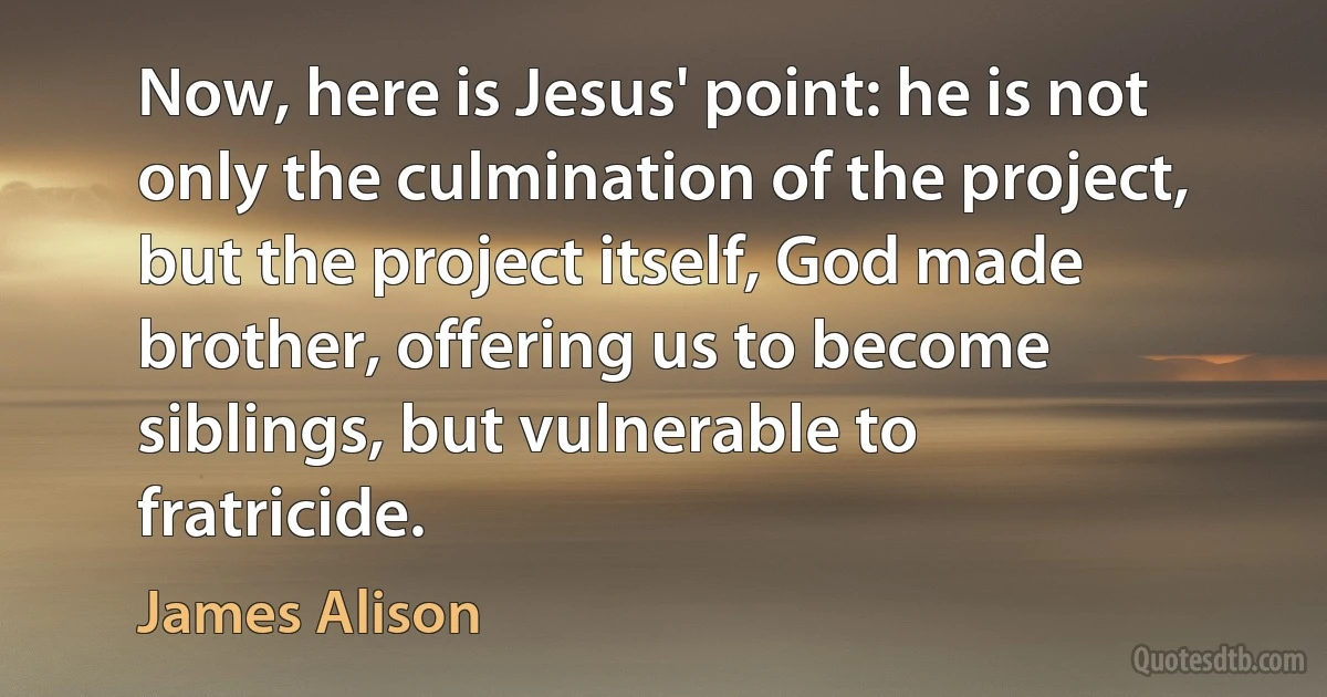 Now, here is Jesus' point: he is not only the culmination of the project, but the project itself, God made brother, offering us to become siblings, but vulnerable to fratricide. (James Alison)