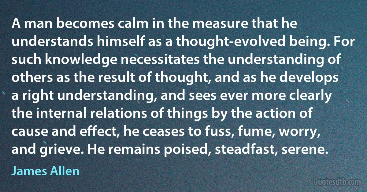 A man becomes calm in the measure that he understands himself as a thought-evolved being. For such knowledge necessitates the understanding of others as the result of thought, and as he develops a right understanding, and sees ever more clearly the internal relations of things by the action of cause and effect, he ceases to fuss, fume, worry, and grieve. He remains poised, steadfast, serene. (James Allen)