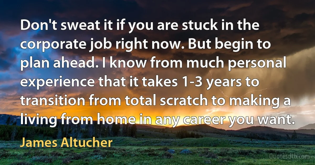 Don't sweat it if you are stuck in the corporate job right now. But begin to plan ahead. I know from much personal experience that it takes 1-3 years to transition from total scratch to making a living from home in any career you want. (James Altucher)