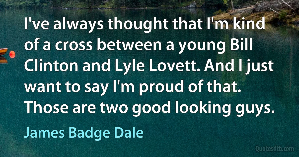 I've always thought that I'm kind of a cross between a young Bill Clinton and Lyle Lovett. And I just want to say I'm proud of that. Those are two good looking guys. (James Badge Dale)