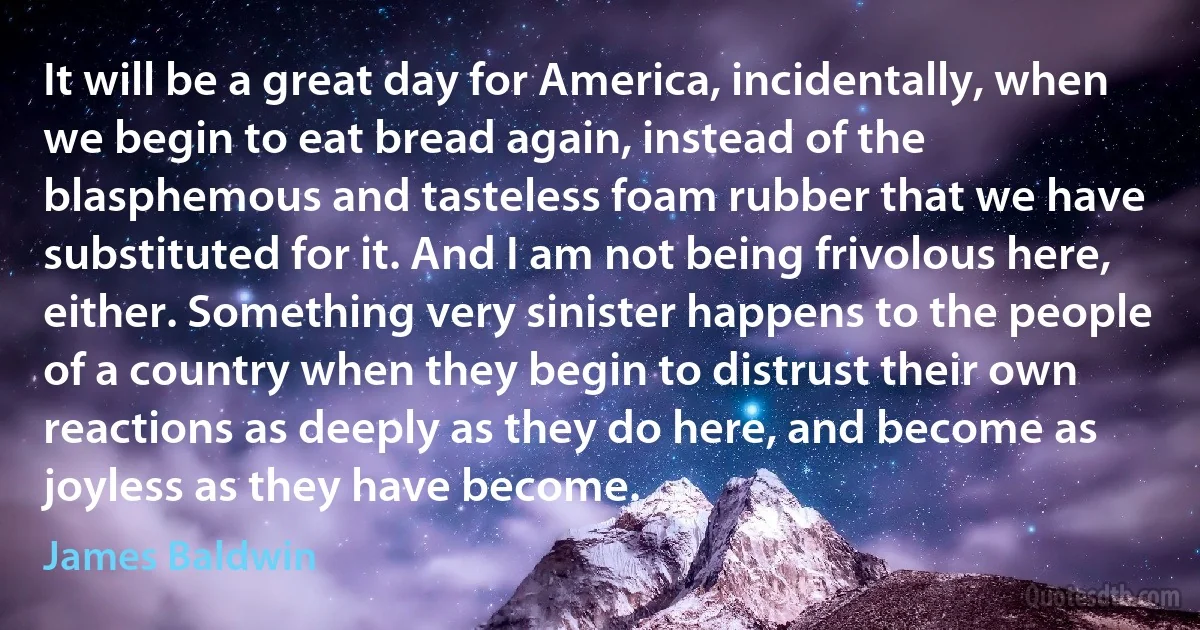 It will be a great day for America, incidentally, when we begin to eat bread again, instead of the blasphemous and tasteless foam rubber that we have substituted for it. And I am not being frivolous here, either. Something very sinister happens to the people of a country when they begin to distrust their own reactions as deeply as they do here, and become as joyless as they have become. (James Baldwin)