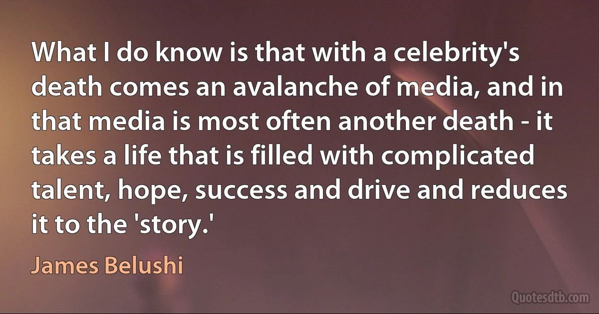 What I do know is that with a celebrity's death comes an avalanche of media, and in that media is most often another death - it takes a life that is filled with complicated talent, hope, success and drive and reduces it to the 'story.' (James Belushi)