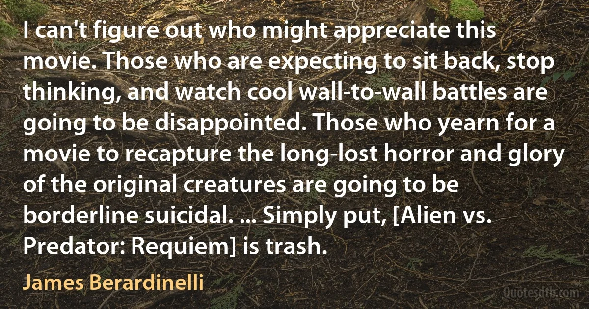 I can't figure out who might appreciate this movie. Those who are expecting to sit back, stop thinking, and watch cool wall-to-wall battles are going to be disappointed. Those who yearn for a movie to recapture the long-lost horror and glory of the original creatures are going to be borderline suicidal. ... Simply put, [Alien vs. Predator: Requiem] is trash. (James Berardinelli)