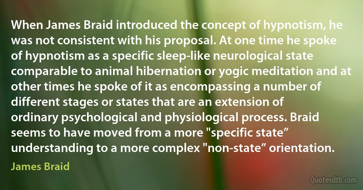 When James Braid introduced the concept of hypnotism, he was not consistent with his proposal. At one time he spoke of hypnotism as a specific sleep-like neurological state comparable to animal hibernation or yogic meditation and at other times he spoke of it as encompassing a number of different stages or states that are an extension of ordinary psychological and physiological process. Braid seems to have moved from a more "specific state” understanding to a more complex "non-state” orientation. (James Braid)