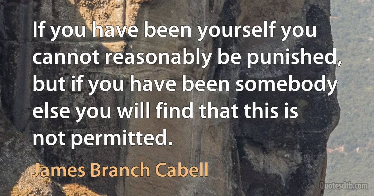 If you have been yourself you cannot reasonably be punished, but if you have been somebody else you will find that this is not permitted. (James Branch Cabell)