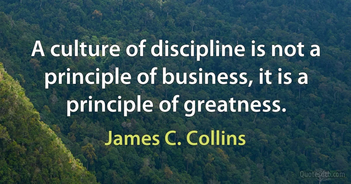 A culture of discipline is not a principle of business, it is a principle of greatness. (James C. Collins)