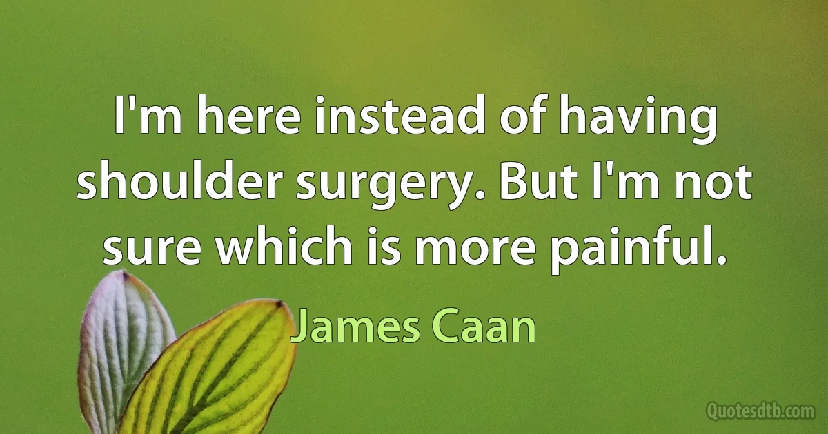 I'm here instead of having shoulder surgery. But I'm not sure which is more painful. (James Caan)