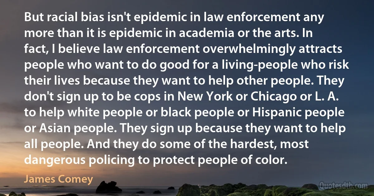 But racial bias isn't epidemic in law enforcement any more than it is epidemic in academia or the arts. In fact, I believe law enforcement overwhelmingly attracts people who want to do good for a living-people who risk their lives because they want to help other people. They don't sign up to be cops in New York or Chicago or L. A. to help white people or black people or Hispanic people or Asian people. They sign up because they want to help all people. And they do some of the hardest, most dangerous policing to protect people of color. (James Comey)