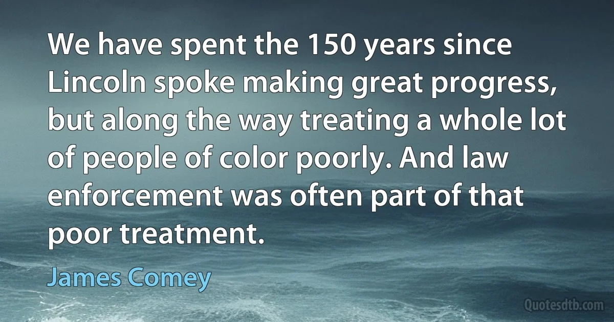 We have spent the 150 years since Lincoln spoke making great progress, but along the way treating a whole lot of people of color poorly. And law enforcement was often part of that poor treatment. (James Comey)