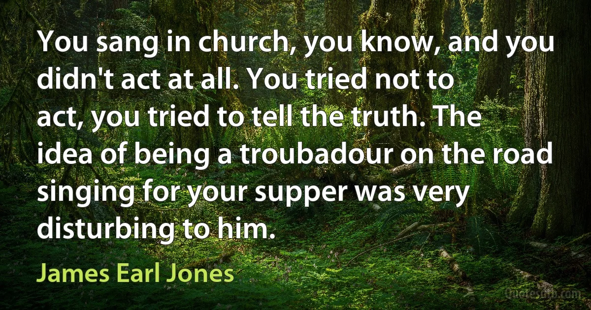 You sang in church, you know, and you didn't act at all. You tried not to act, you tried to tell the truth. The idea of being a troubadour on the road singing for your supper was very disturbing to him. (James Earl Jones)