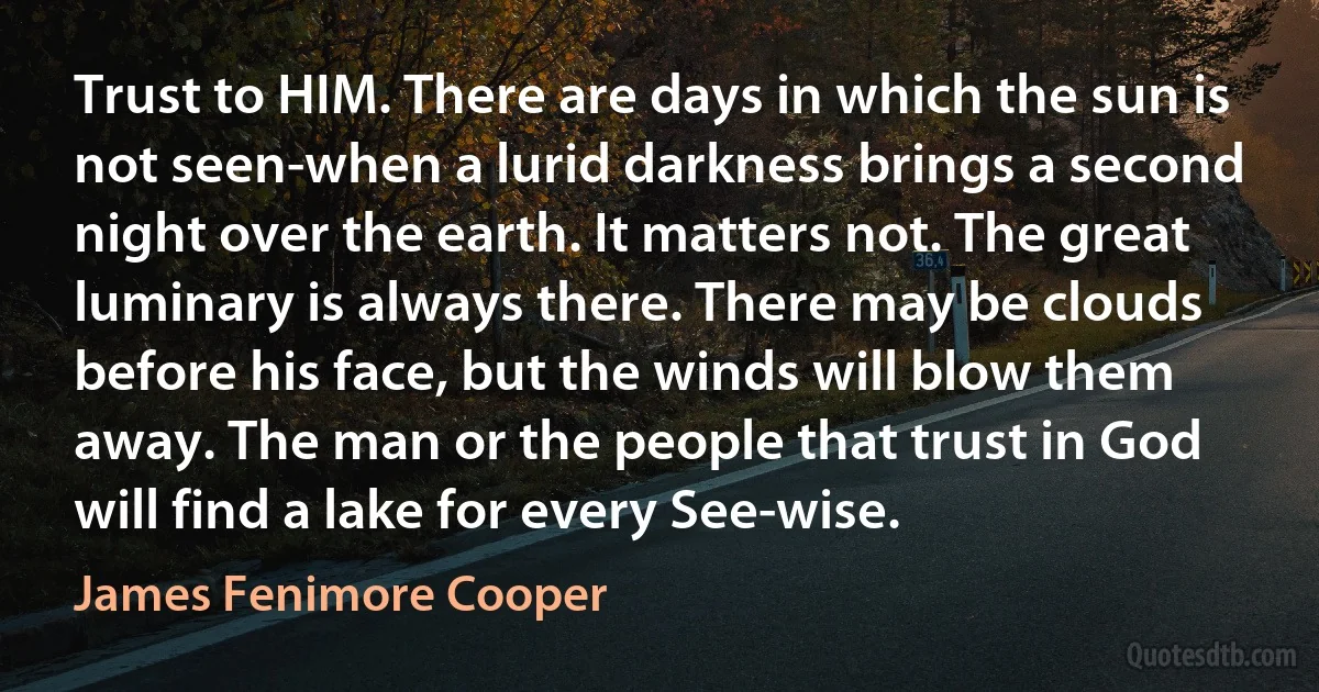 Trust to HIM. There are days in which the sun is not seen-when a lurid darkness brings a second night over the earth. It matters not. The great luminary is always there. There may be clouds before his face, but the winds will blow them away. The man or the people that trust in God will find a lake for every See-wise. (James Fenimore Cooper)