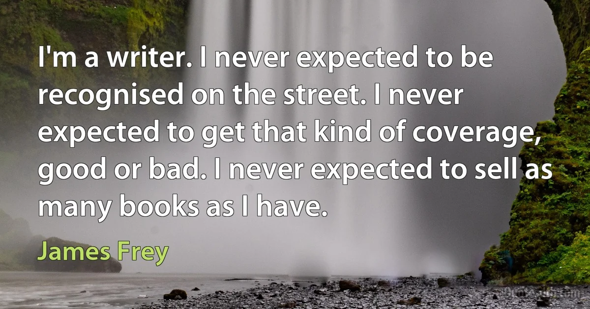 I'm a writer. I never expected to be recognised on the street. I never expected to get that kind of coverage, good or bad. I never expected to sell as many books as I have. (James Frey)