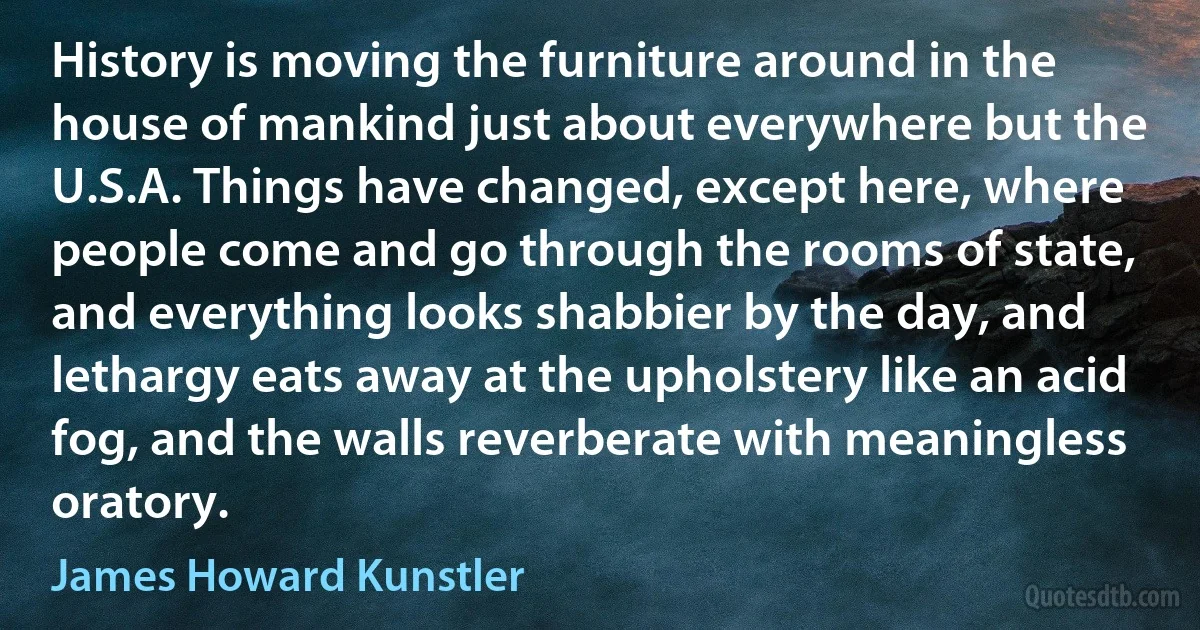 History is moving the furniture around in the house of mankind just about everywhere but the U.S.A. Things have changed, except here, where people come and go through the rooms of state, and everything looks shabbier by the day, and lethargy eats away at the upholstery like an acid fog, and the walls reverberate with meaningless oratory. (James Howard Kunstler)