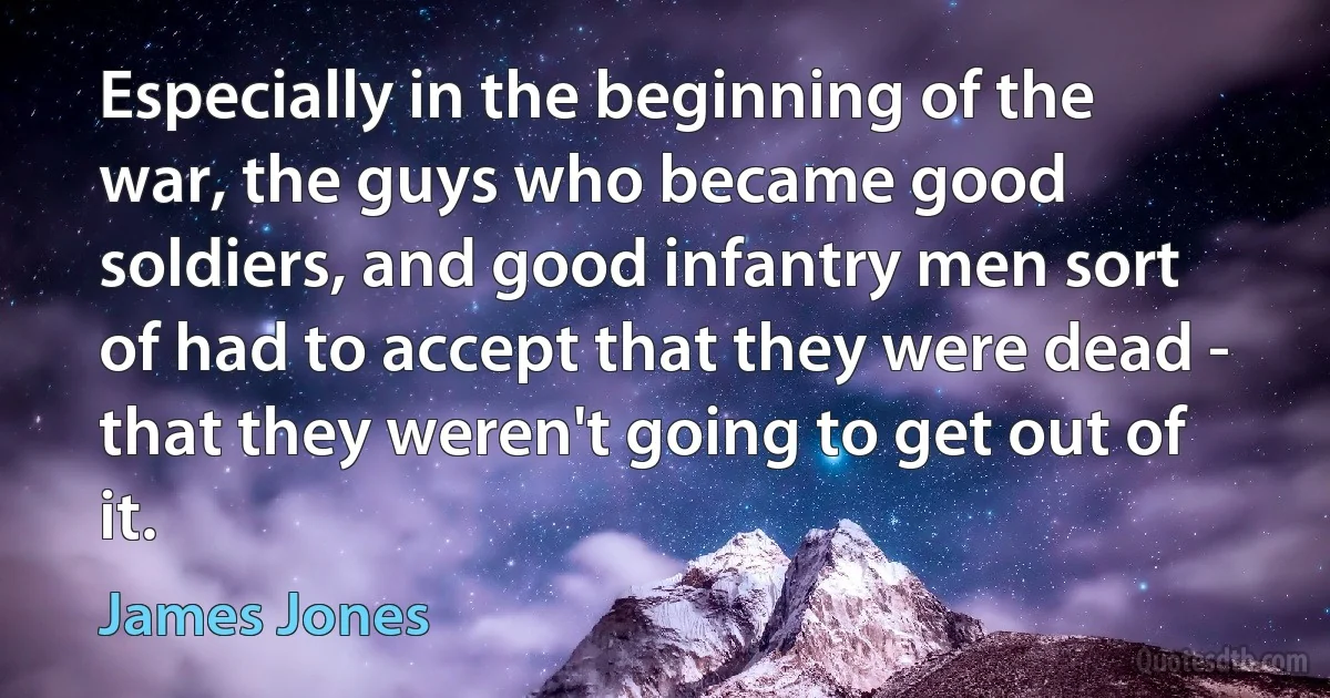 Especially in the beginning of the war, the guys who became good soldiers, and good infantry men sort of had to accept that they were dead - that they weren't going to get out of it. (James Jones)