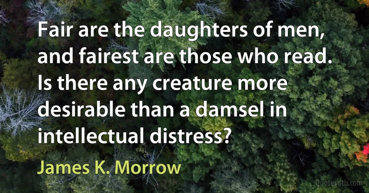 Fair are the daughters of men, and fairest are those who read. Is there any creature more desirable than a damsel in intellectual distress? (James K. Morrow)