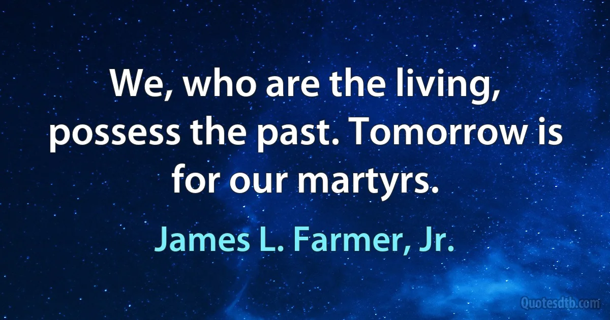 We, who are the living, possess the past. Tomorrow is for our martyrs. (James L. Farmer, Jr.)