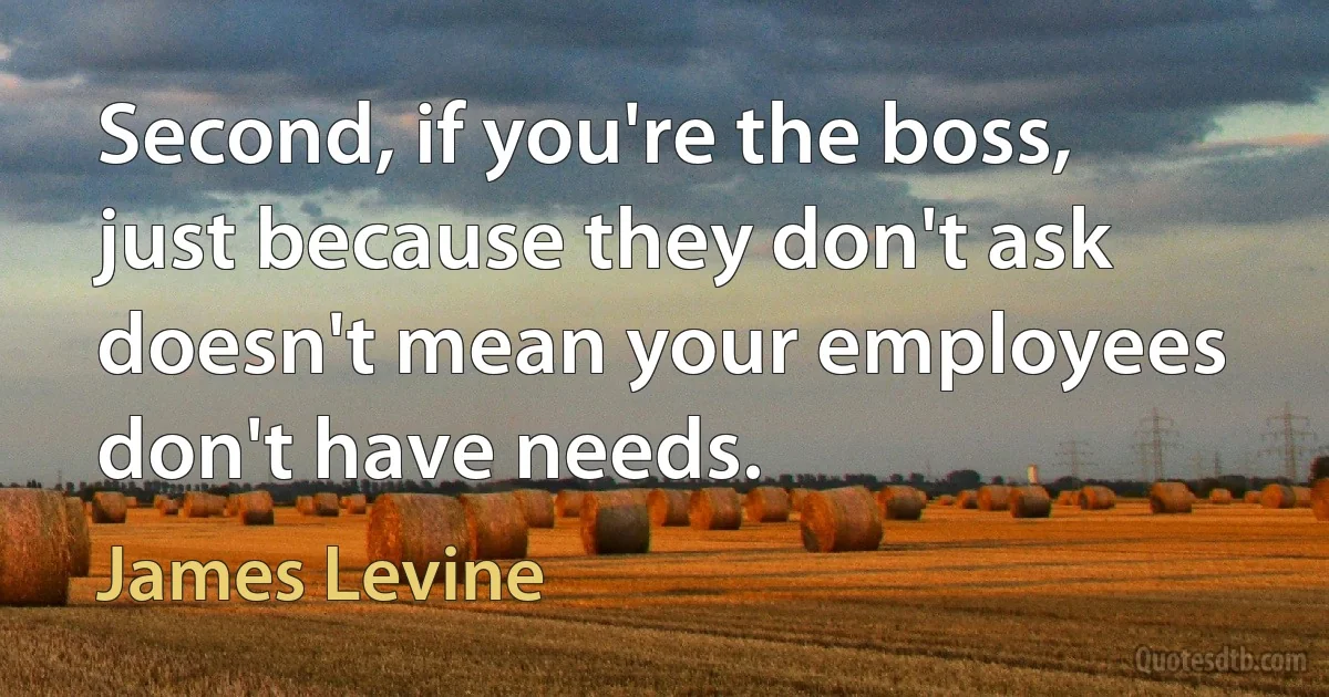 Second, if you're the boss, just because they don't ask doesn't mean your employees don't have needs. (James Levine)