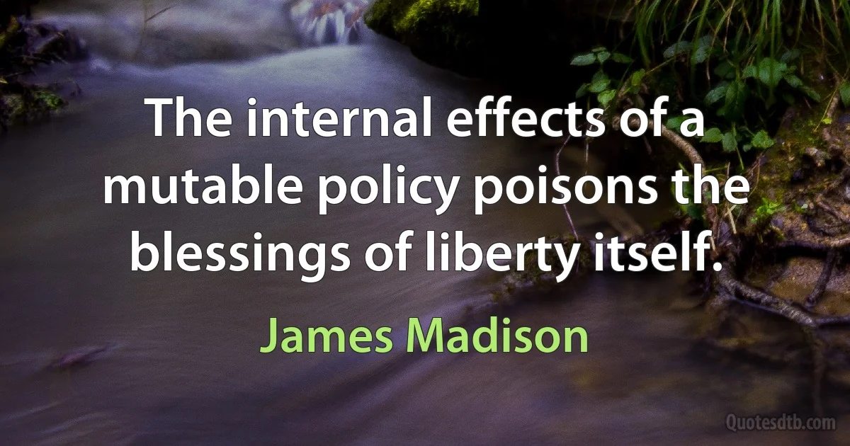 The internal effects of a mutable policy poisons the blessings of liberty itself. (James Madison)