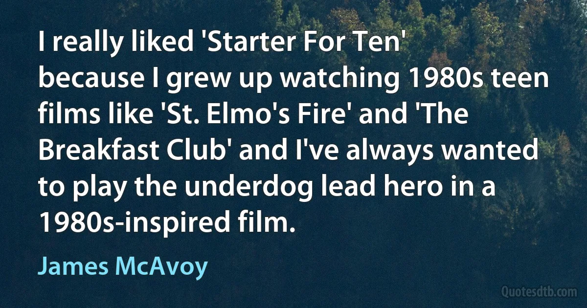 I really liked 'Starter For Ten' because I grew up watching 1980s teen films like 'St. Elmo's Fire' and 'The Breakfast Club' and I've always wanted to play the underdog lead hero in a 1980s-inspired film. (James McAvoy)