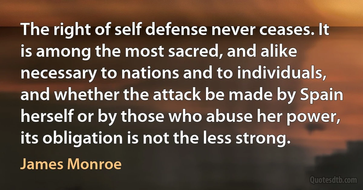 The right of self defense never ceases. It is among the most sacred, and alike necessary to nations and to individuals, and whether the attack be made by Spain herself or by those who abuse her power, its obligation is not the less strong. (James Monroe)