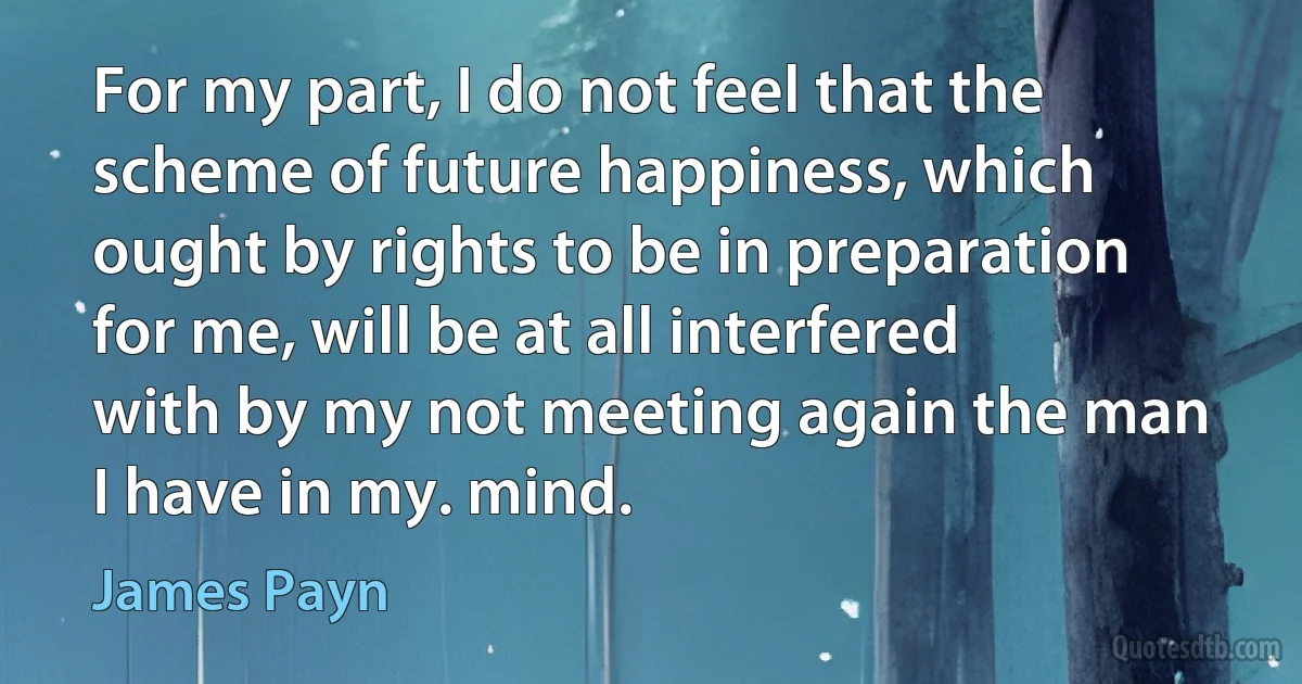 For my part, I do not feel that the scheme of future happiness, which ought by rights to be in preparation for me, will be at all interfered with by my not meeting again the man I have in my. mind. (James Payn)