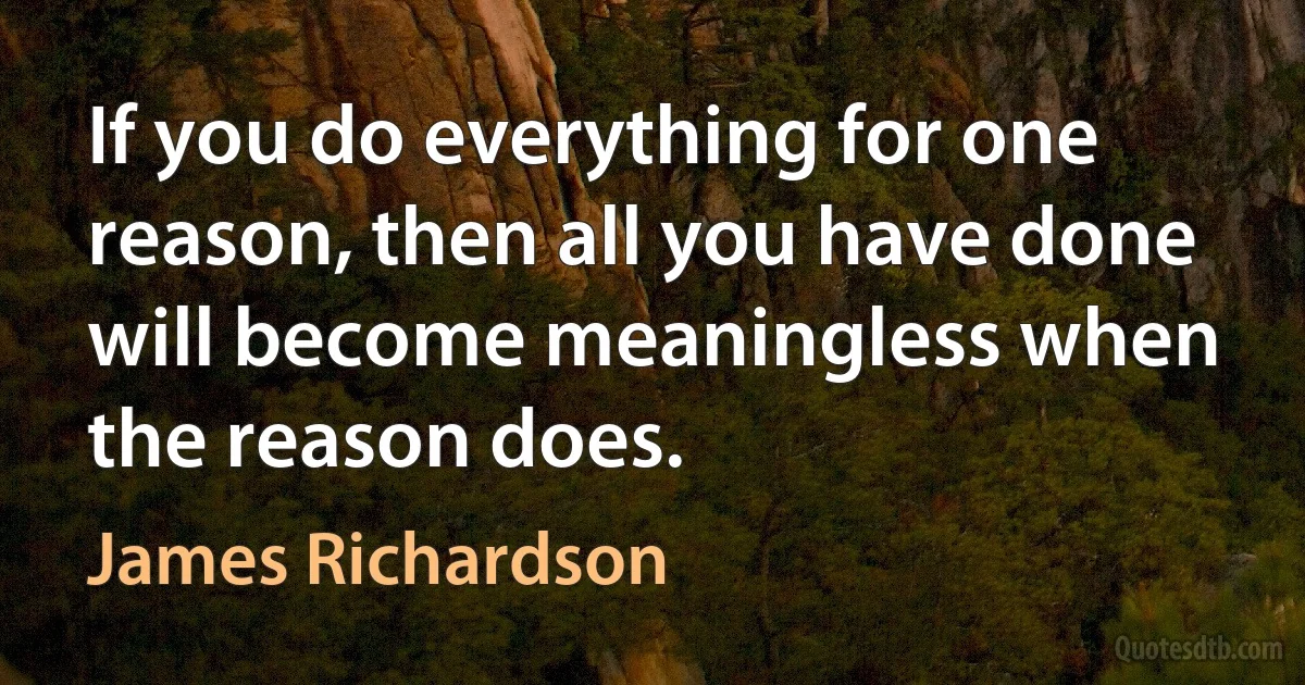 If you do everything for one reason, then all you have done will become meaningless when the reason does. (James Richardson)