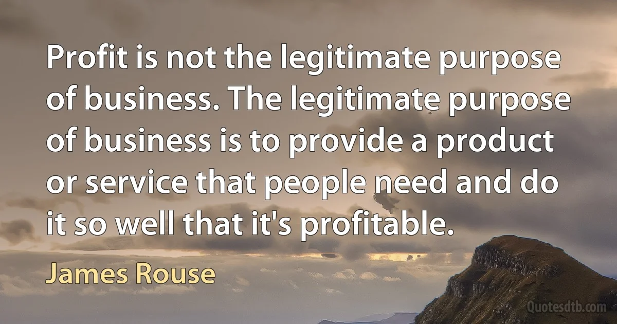 Profit is not the legitimate purpose of business. The legitimate purpose of business is to provide a product or service that people need and do it so well that it's profitable. (James Rouse)