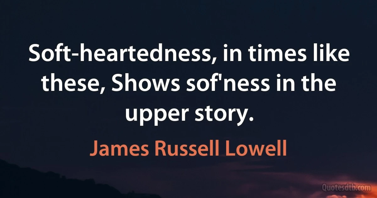 Soft-heartedness, in times like these, Shows sof'ness in the upper story. (James Russell Lowell)