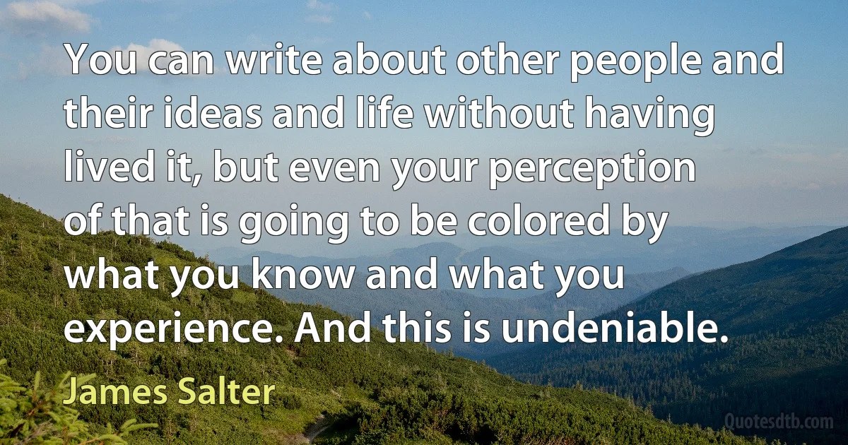 You can write about other people and their ideas and life without having lived it, but even your perception of that is going to be colored by what you know and what you experience. And this is undeniable. (James Salter)