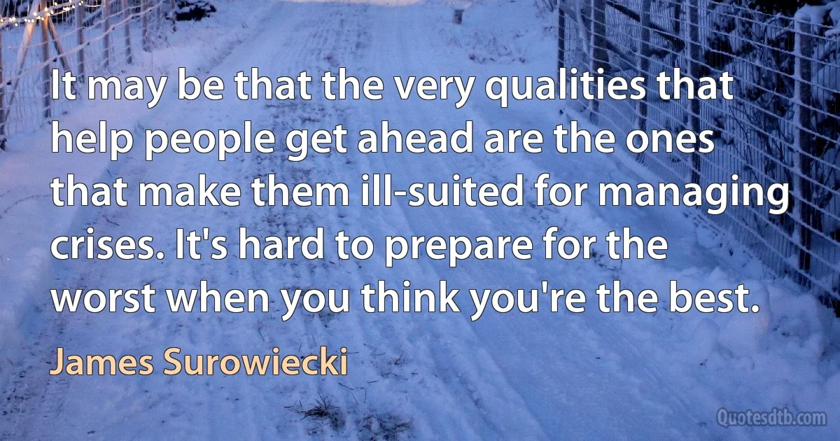 It may be that the very qualities that help people get ahead are the ones that make them ill-suited for managing crises. It's hard to prepare for the worst when you think you're the best. (James Surowiecki)