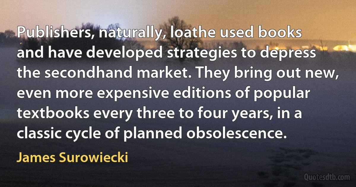 Publishers, naturally, loathe used books and have developed strategies to depress the secondhand market. They bring out new, even more expensive editions of popular textbooks every three to four years, in a classic cycle of planned obsolescence. (James Surowiecki)