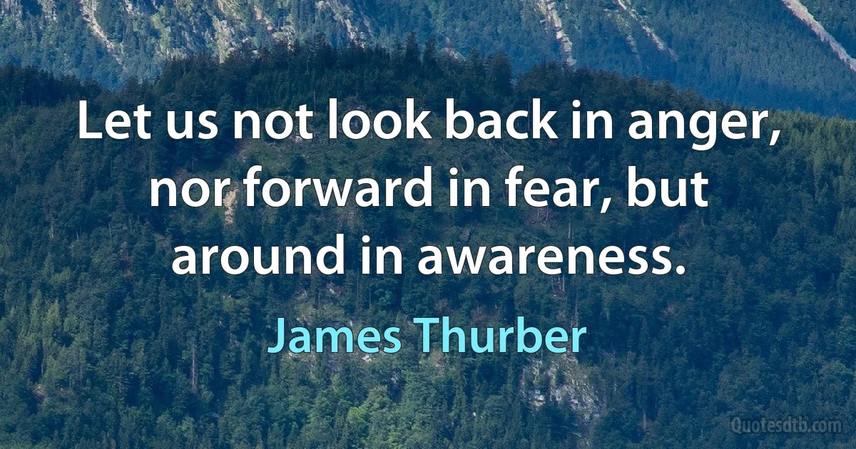 Let us not look back in anger, nor forward in fear, but around in awareness. (James Thurber)