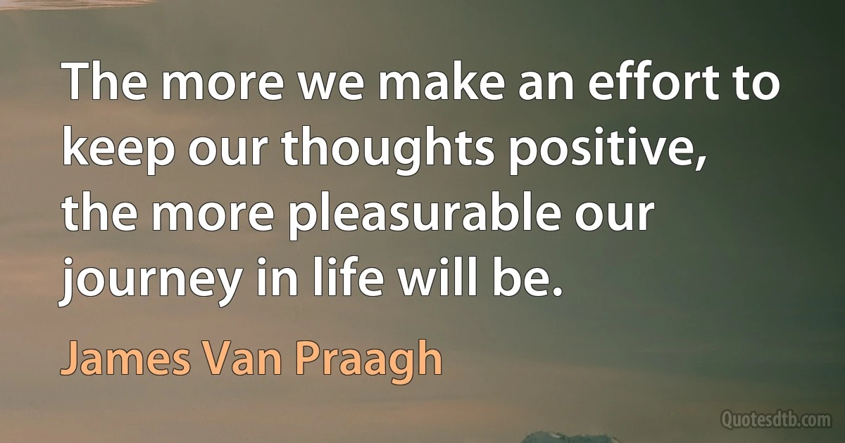 The more we make an effort to keep our thoughts positive, the more pleasurable our journey in life will be. (James Van Praagh)