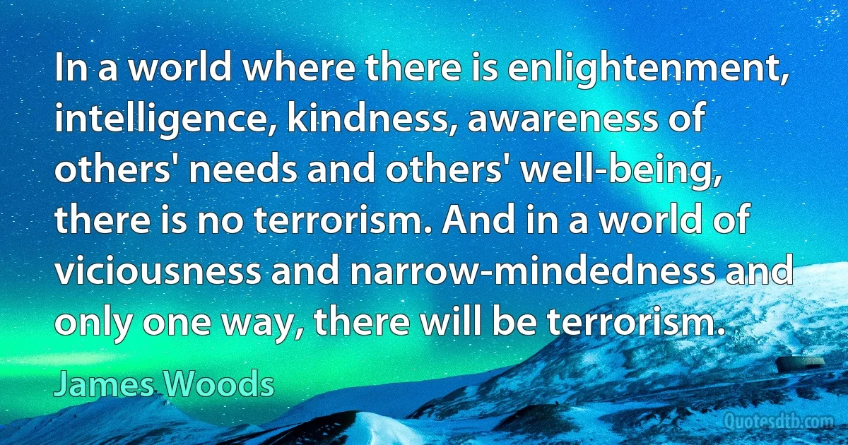 In a world where there is enlightenment, intelligence, kindness, awareness of others' needs and others' well-being, there is no terrorism. And in a world of viciousness and narrow-mindedness and only one way, there will be terrorism. (James Woods)