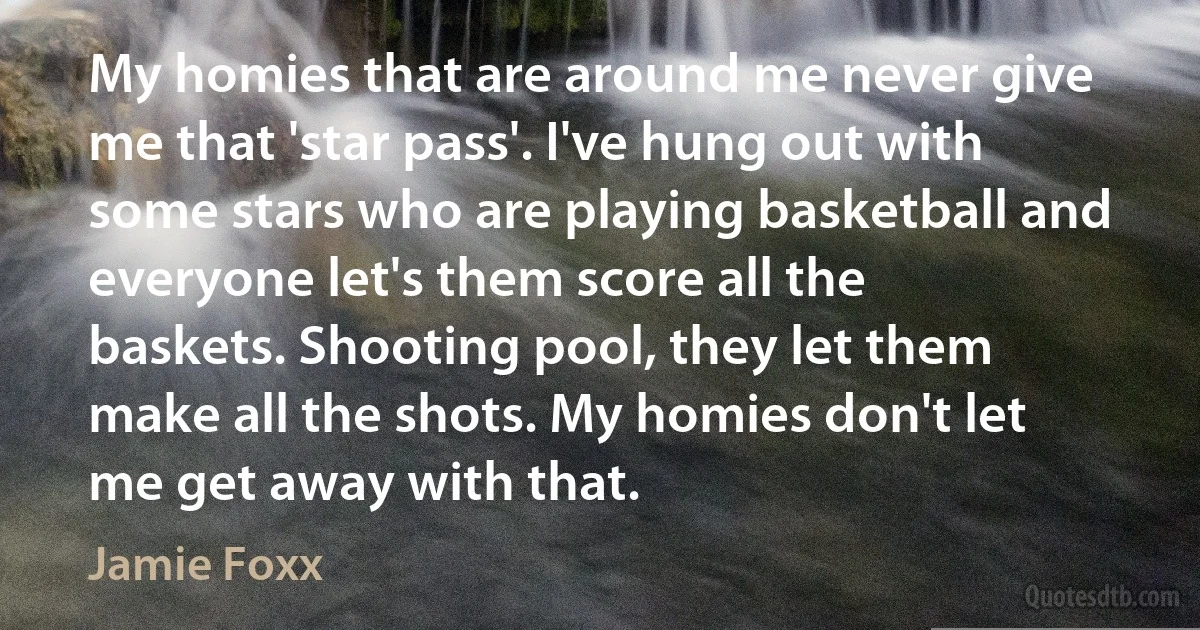 My homies that are around me never give me that 'star pass'. I've hung out with some stars who are playing basketball and everyone let's them score all the baskets. Shooting pool, they let them make all the shots. My homies don't let me get away with that. (Jamie Foxx)