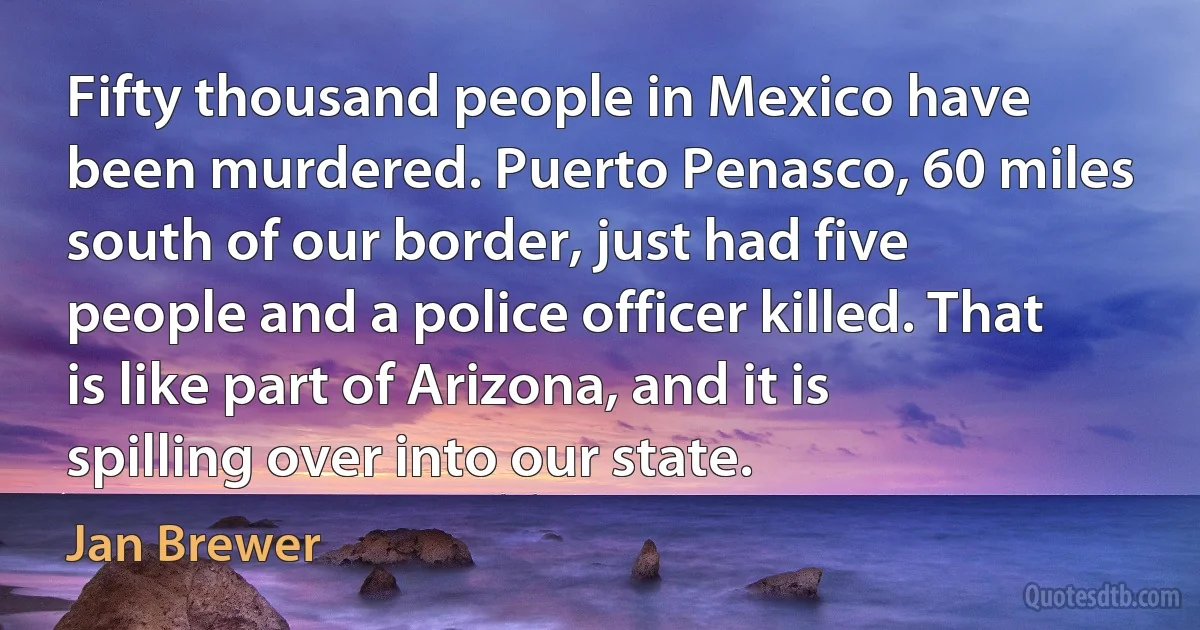 Fifty thousand people in Mexico have been murdered. Puerto Penasco, 60 miles south of our border, just had five people and a police officer killed. That is like part of Arizona, and it is spilling over into our state. (Jan Brewer)