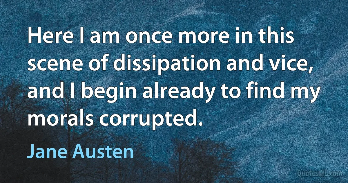 Here I am once more in this scene of dissipation and vice, and I begin already to find my morals corrupted. (Jane Austen)