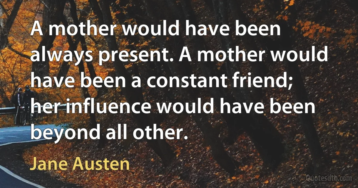 A mother would have been always present. A mother would have been a constant friend; her influence would have been beyond all other. (Jane Austen)