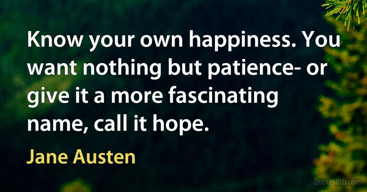 Know your own happiness. You want nothing but patience- or give it a more fascinating name, call it hope. (Jane Austen)